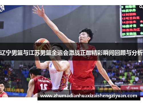 辽宁男篮与江苏男篮全运会激战正酣精彩瞬间回顾与分析