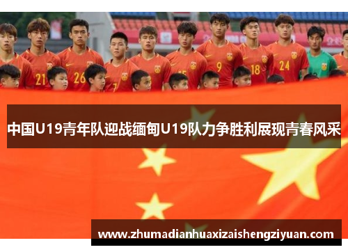 中国U19青年队迎战缅甸U19队力争胜利展现青春风采